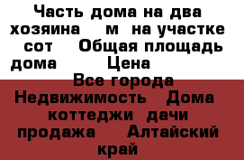 Часть дома(на два хозяина)70 м² на участке 6 сот. › Общая площадь дома ­ 70 › Цена ­ 2 150 000 - Все города Недвижимость » Дома, коттеджи, дачи продажа   . Алтайский край